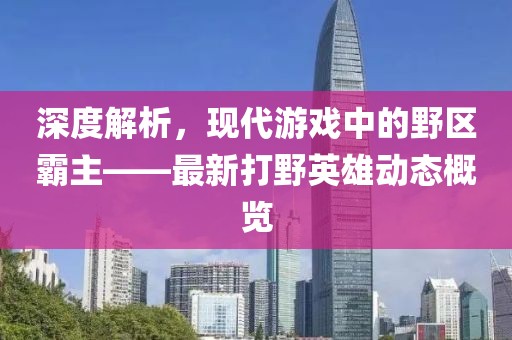 深度解析，现代游戏中的野区霸主——最新打野英雄动态概览