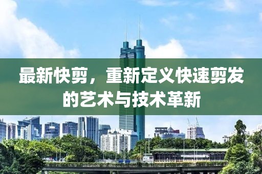 最新快剪，重新定义快速剪发的艺术与技术革新