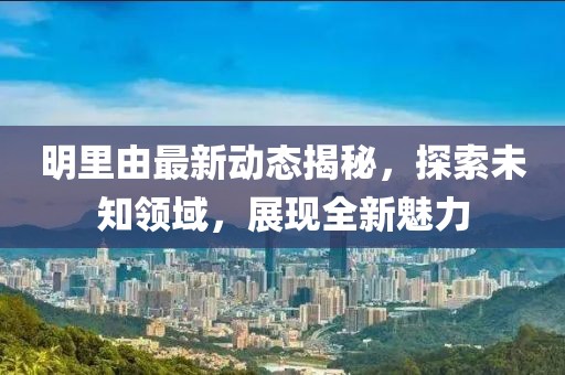 明里由最新动态揭秘，探索未知领域，展现全新魅力