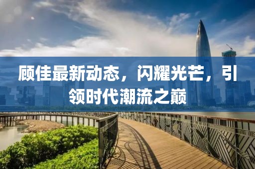 顾佳最新动态，闪耀光芒，引领时代潮流之巅