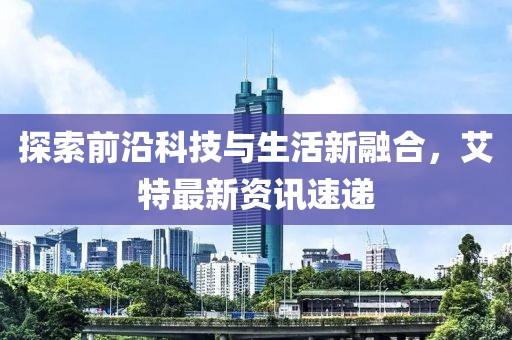 探索前沿科技与生活新融合，艾特最新资讯速递