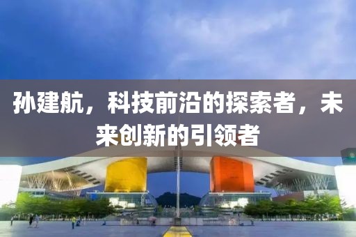 孙建航，科技前沿的探索者，未来创新的引领者