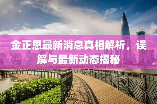 金正恩最新消息真相解析，误解与最新动态揭秘