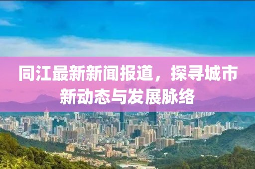 同江最新新闻报道，探寻城市新动态与发展脉络