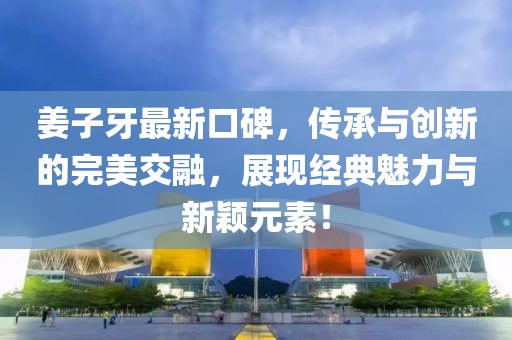 姜子牙最新口碑，传承与创新的完美交融，展现经典魅力与新颖元素！