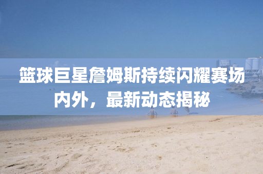 篮球巨星詹姆斯持续闪耀赛场内外，最新动态揭秘