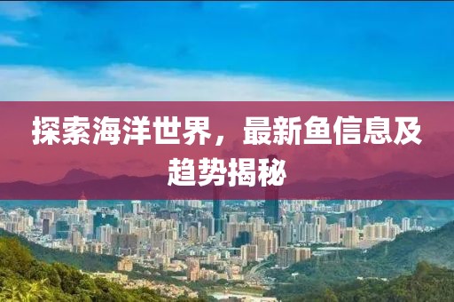 探索海洋世界，最新鱼信息及趋势揭秘