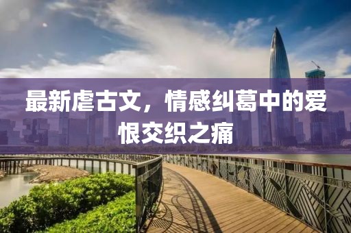 最新虐古文，情感纠葛中的爱恨交织之痛