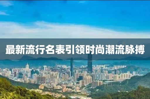 最新流行名表引领时尚潮流脉搏