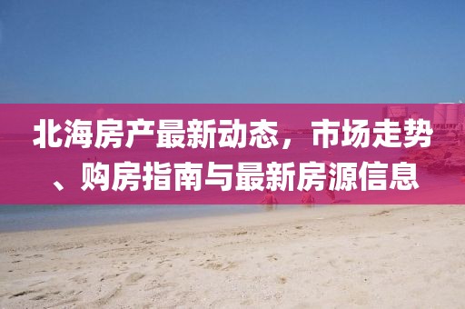 北海房产最新动态，市场走势、购房指南与最新房源信息