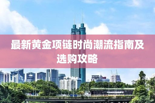 最新黄金项链时尚潮流指南及选购攻略