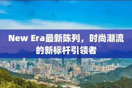New Era最新陈列，时尚潮流的新标杆引领者