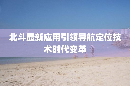 北斗最新应用引领导航定位技术时代变革