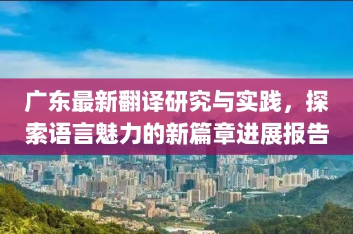 广东最新翻译研究与实践，探索语言魅力的新篇章进展报告