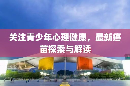 关注青少年心理健康，最新疼苗探索与解读
