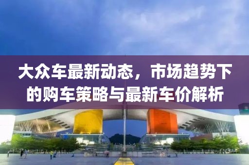 大众车最新动态，市场趋势下的购车策略与最新车价解析