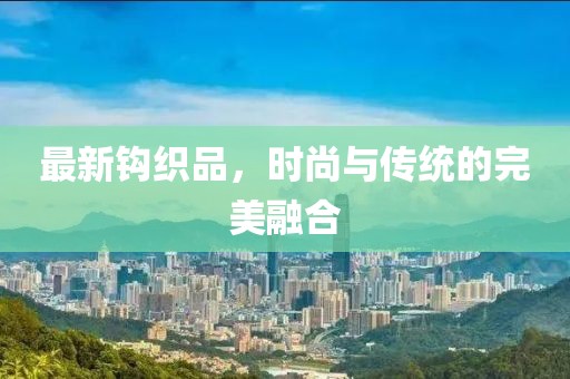 最新钩织品，时尚与传统的完美融合