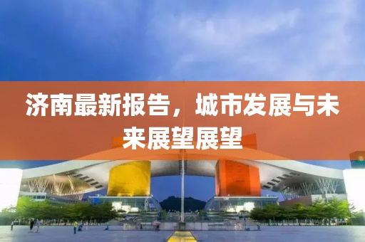 济南最新报告，城市发展与未来展望展望