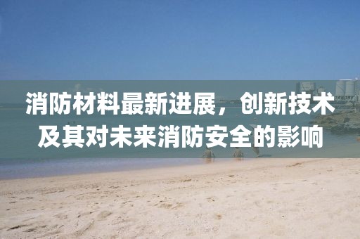 消防材料最新进展，创新技术及其对未来消防安全的影响