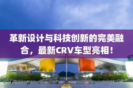 革新设计与科技创新的完美融合，最新CRV车型亮相！
