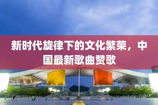 新时代旋律下的文化繁荣，中国最新歌曲赞歌