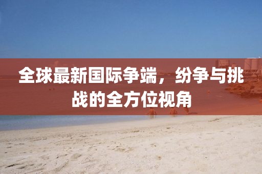 全球最新国际争端，纷争与挑战的全方位视角
