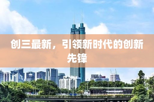 创三最新，引领新时代的创新先锋