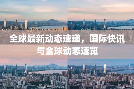 全球最新动态速递，国际快讯与全球动态速览