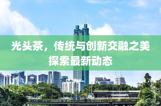 光头茶，传统与创新交融之美探索最新动态