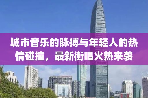 城市音乐的脉搏与年轻人的热情碰撞，最新街唱火热来袭