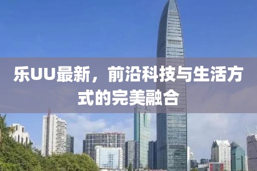 乐UU最新，前沿科技与生活方式的完美融合