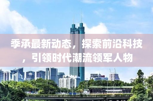 季承最新动态，探索前沿科技，引领时代潮流领军人物
