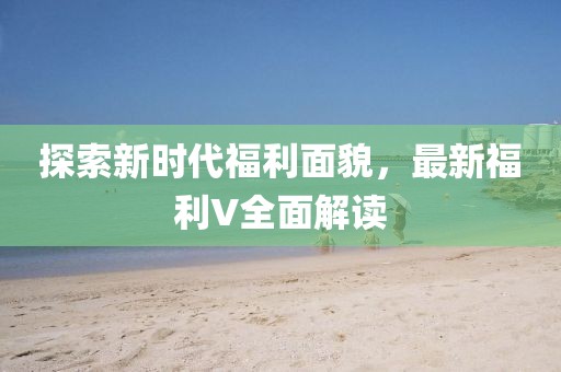 探索新时代福利面貌，最新福利V全面解读