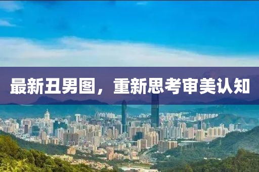 最新丑男图，重新思考审美认知