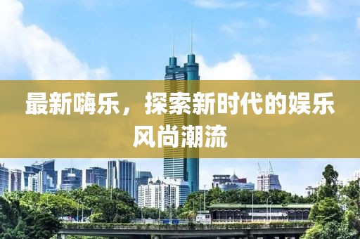 最新嗨乐，探索新时代的娱乐风尚潮流