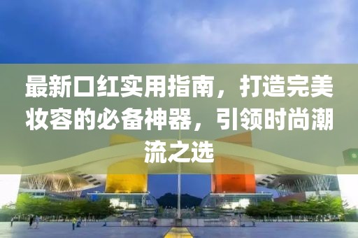 最新口红实用指南，打造完美妆容的必备神器，引领时尚潮流之选