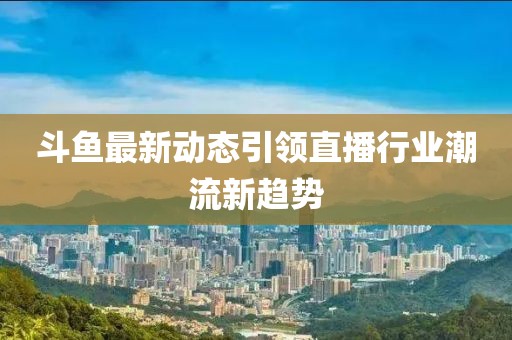 斗鱼最新动态引领直播行业潮流新趋势