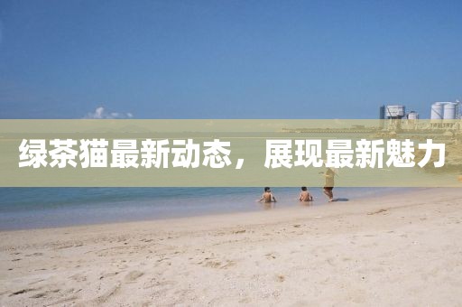 绿茶猫最新动态，展现最新魅力