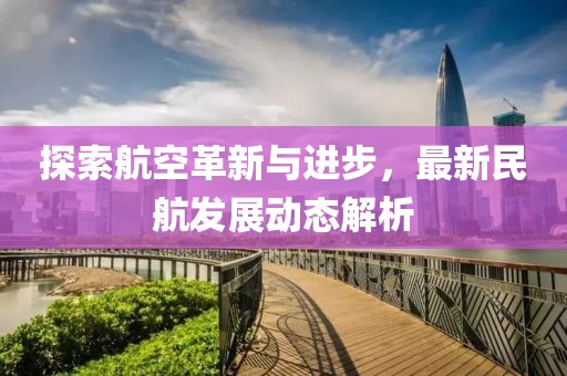 探索航空革新与进步，最新民航发展动态解析