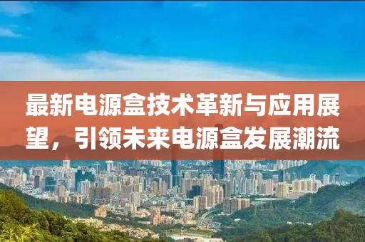 最新电源盒技术革新与应用展望，引领未来电源盒发展潮流