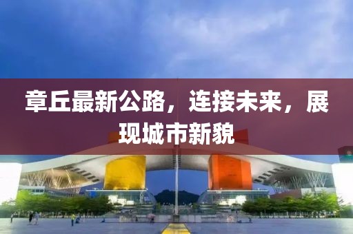 章丘最新公路，连接未来，展现城市新貌
