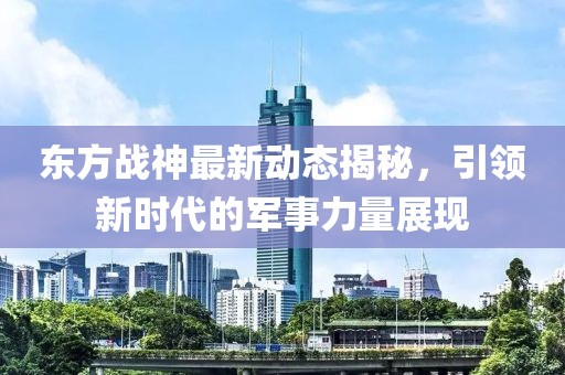 东方战神最新动态揭秘，引领新时代的军事力量展现