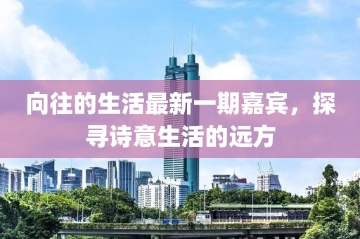 向往的生活最新一期嘉宾，探寻诗意生活的远方