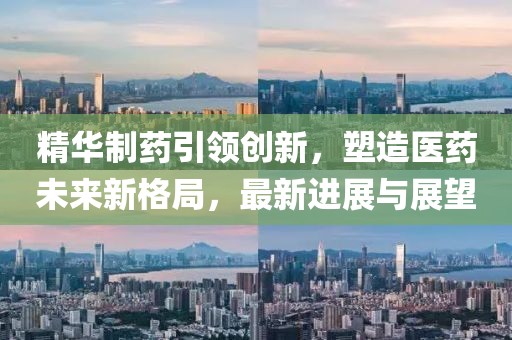 精华制药引领创新，塑造医药未来新格局，最新进展与展望