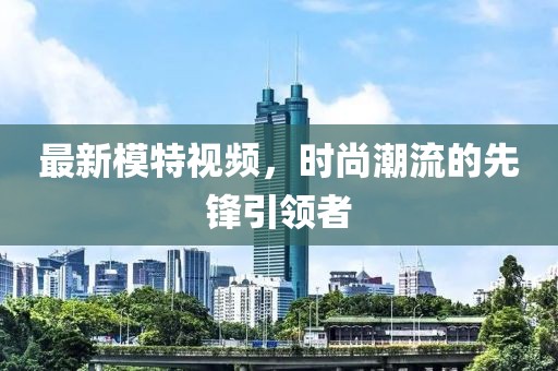 最新模特视频，时尚潮流的先锋引领者