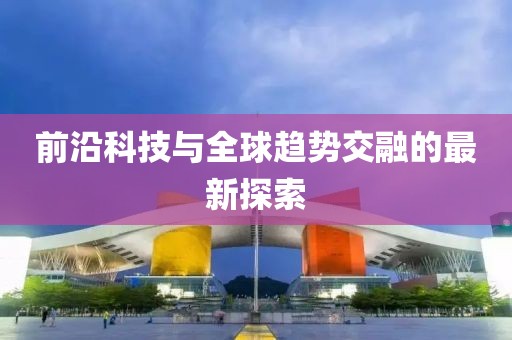 前沿科技与全球趋势交融的最新探索