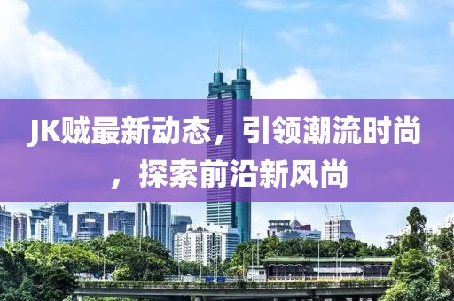 JK贼最新动态，引领潮流时尚，探索前沿新风尚