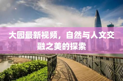 大园最新视频，自然与人文交融之美的探索