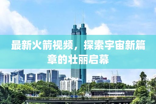 最新火箭视频，探索宇宙新篇章的壮丽启幕