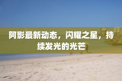 阿影最新动态，闪耀之星，持续发光的光芒